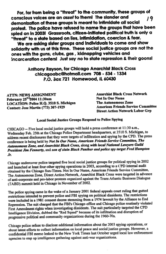 For, far from being a “threat” to the community, these groups of consclous volces are an asset to theml The slander and 19 demonization of these groups Is meant fo infimidate il social protest. The police have refused to name the groups that have been spled on In 20031 Grassroots, cHizen-initiated pollical fruth s only o “fhreat” fo a state based on lies, infimidation, coerclon & fear.  We are asking sister groups and individuals fo come and show solidarity with us at this time. These soclal justice groups are not the ones with the guns; clubs, gas , kidnapping vehicles and Incarceration centers! Just say no fo state repression & thelr goons!  Anthony Rayson, for Chicago Anarchist Black Cross chicagoabc@hotmall.com 708 - 534 - 1334 7.0. 30x 721 Homewood, IL 60430  ATTN: NEWS ASSIGNMENT Amarchist Black Cross Network  February 25°2004 11:30am Not In Our Name  LOCATION: Police H.Q. 3510 S. Michigan The Autonomous Zone  ‘Contact: Jose Martin (773) 307-1929 American Friends Service Committee Direct Action Network Labor Grp.  Local Social Justice Groups Respond to Police Spying  CHICAGO — Five local socal justice groups will hold a press conference at 11:30 .., ‘Wednesday Feb, 25th at the Chicago Police Department headquarters, at 3510 S. Michigan, to address recentdisclosures that they were targets of inflration and spying by the CPD. The press confereace is being held by Not In Our Name, American Friends Service Commitiee, The ‘Autonomous Zone, and Anarchist Black Cross, siong with local National Lawyers Guild President Jim Fennery, 0d son of slain Black Panther and pollce spy target Fred Hampton .  Chicago undercover police targsted five local socia jusice groups for poliical spying in 2002 and lounched a leat four other spying operations in 2003, according o a CPD internal audit ‘biained by the Chicago Sun-Times. Not In Our Name, American Friends Service Commitie, The Autonomous Zone, Direct Action Network, Anarchist Black Cross were targeted in advance. of anti-corporate and pro-labor protests organized against the Trans Atlatic Business Dislogue (TABD) summit held in Chicago in November of 2002.  “The police spying came in the wake of a Junuary 2001 federal appeals cout ruling that guted restricions intended to preveat police and FBI spying on politcal dissideats. The resrictions ere included in a 1981 consent decree stemming from a 1974 lawsuit by the Allance to End Repression. The st charged that the FBI’s Chicsgo office and Chicago police outinely violated First Amendment ights when investigating dissidents. The suit paticularly argeted the CPD. Inelligence Division, dubbed the “Red Squad because ofis infiltation and disruption of progressive poltical and community organizations during the 1960-70s.  Chicago poice refuse to disclose additional information abou the 2003 spying operations, or ‘sbout latesteffrts to collet information on local peace and social ustce groups. However. a confidential FBI memo leaked to the New York Times lat October urged local law enforcement agencies o step up inteligence gathering against anti-war organizations. 